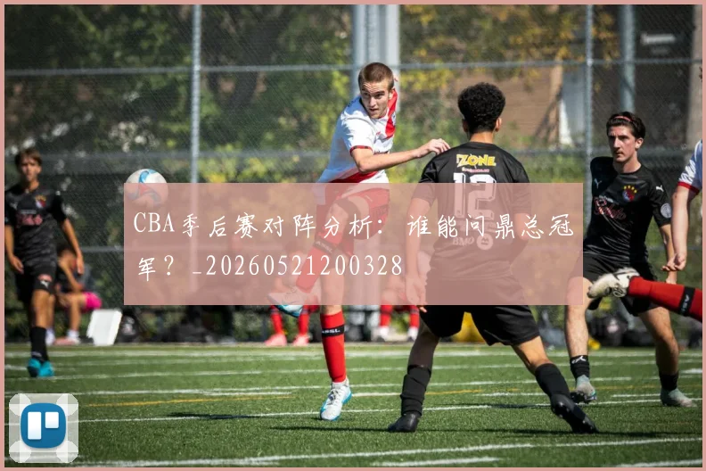 CBA季后赛对阵分析：谁能问鼎总冠军？_20260521200328