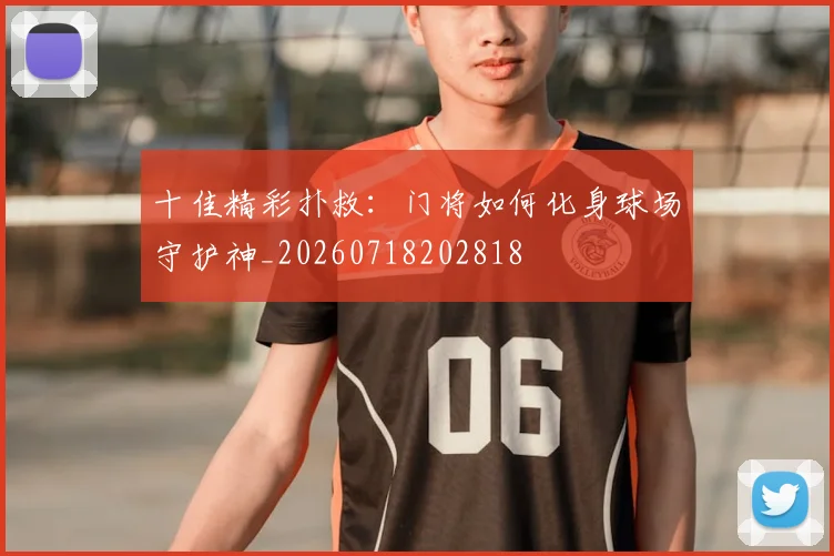 十佳精彩扑救:门将如何化身球场守护神_20260718202818