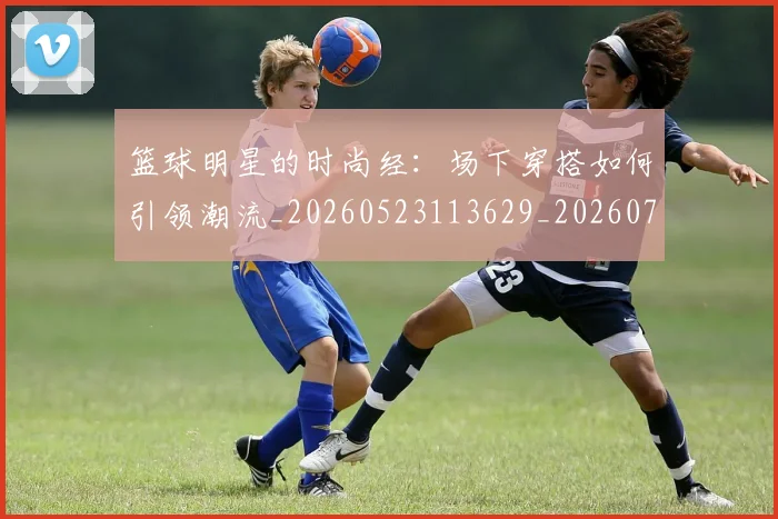 篮球明星的时尚经:场下穿搭如何引领潮流_20260523113629_20260708200610
