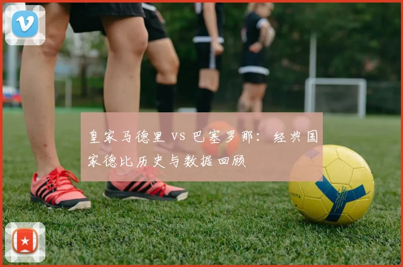 皇家马德里 vs 巴塞罗那：经典国家德比历史与数据回顾