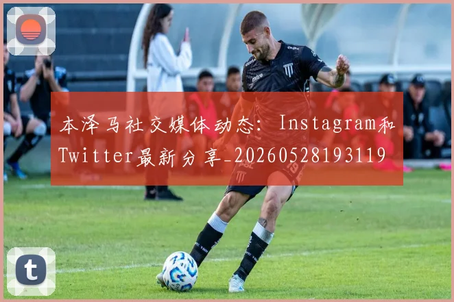 本泽马社交媒体动态：Instagram和Twitter最新分享_20260528193119