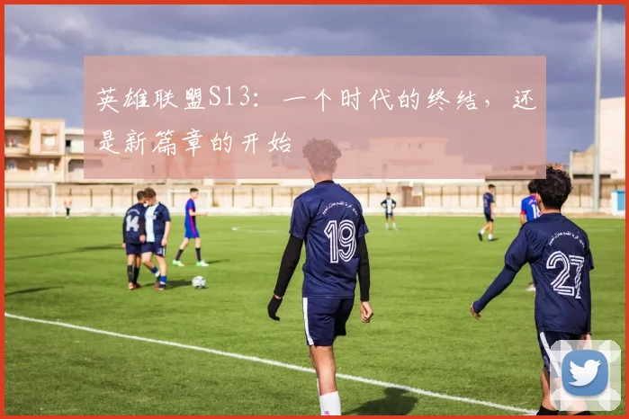 英雄联盟S13：一个时代的终结，还是新篇章的开始