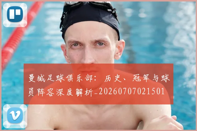 曼城足球俱乐部:历史、冠军与球员阵容深度解析_20260707021501