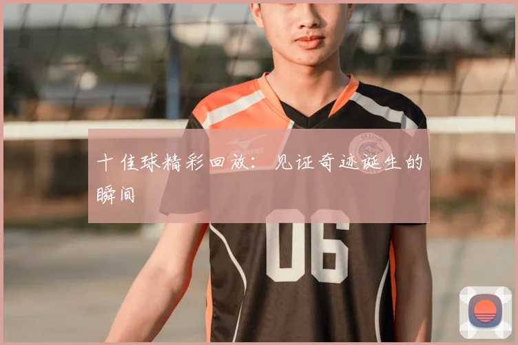 十佳球精彩回放：见证奇迹诞生的瞬间