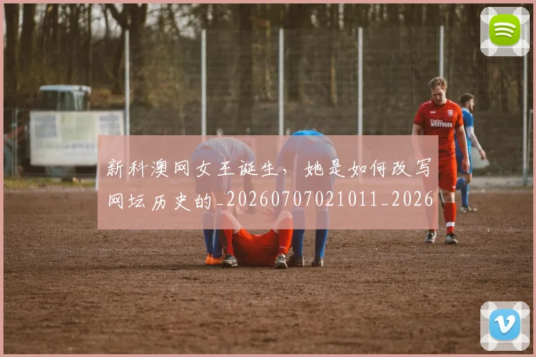 新科澳网女王诞生,她是如何改写网坛历史的_20260707021011_20260801160709