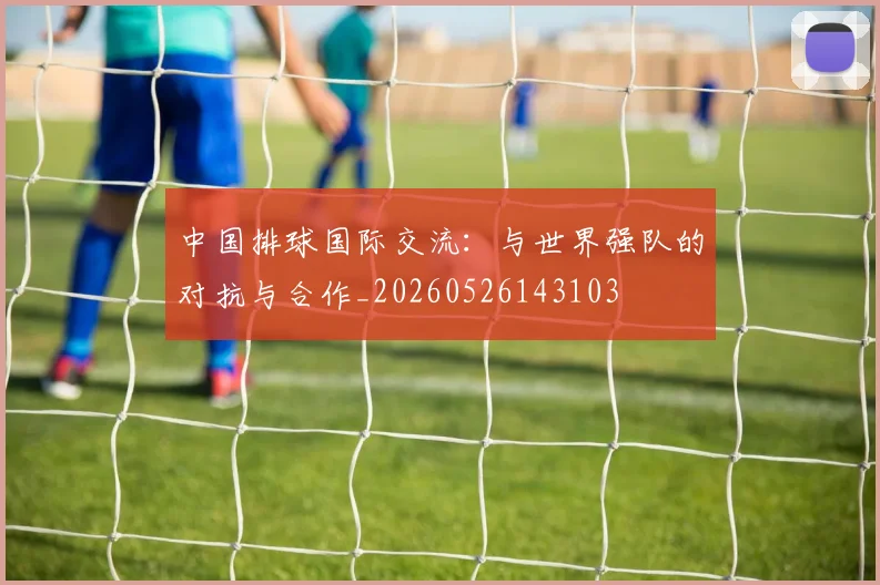 中国排球国际交流:与世界强队的对抗与合作_20260526143103