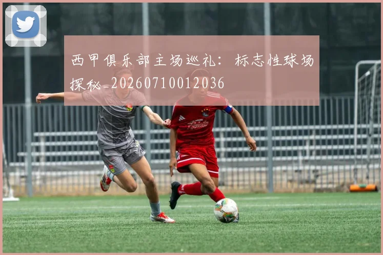 西甲俱乐部主场巡礼:标志性球场探秘_20260710012036