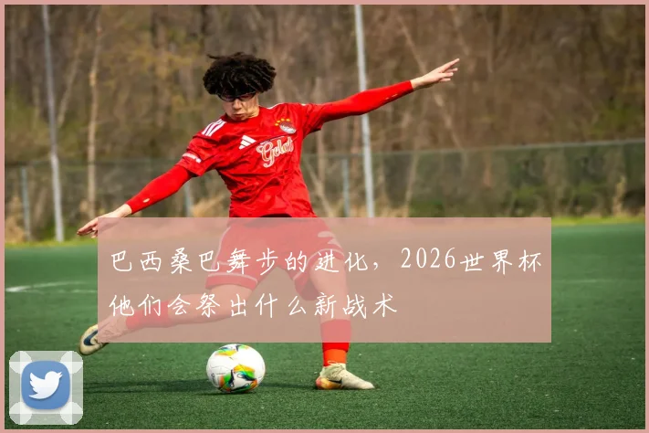 巴西桑巴舞步的进化，2026世界杯他们会祭出什么新战术