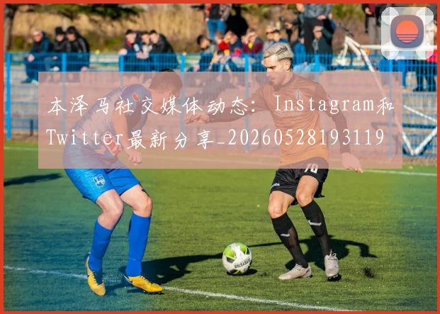 本泽马社交媒体动态：Instagram和Twitter最新分享_20260528193119