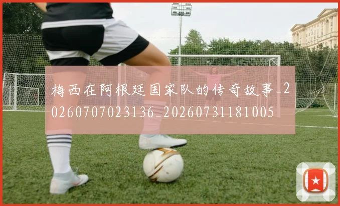 梅西在阿根廷国家队的传奇故事_20260707023136_20260731181005