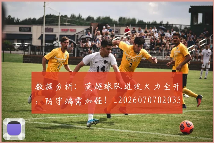 数据分析:英超球队进攻火力全开,防守端需加强!_20260707020355
