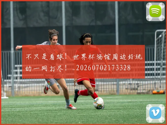 不只是看球！世界杯场馆周边好玩的一网打尽！_20260702173328