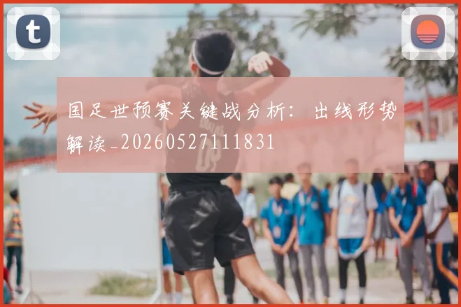 国足世预赛关键战分析：出线形势解读_20260527111831