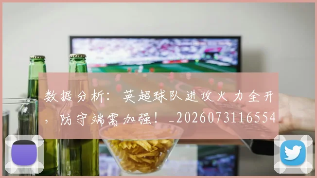 数据分析:英超球队进攻火力全开,防守端需加强!_20260731165542