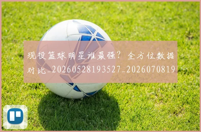 现役篮球明星谁最强？全方位数据对比_20260528193527_20260708191545