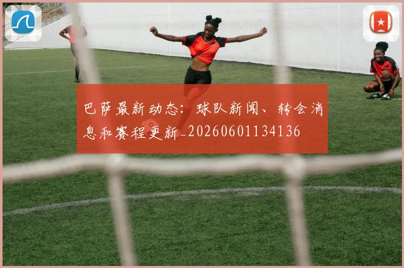 巴萨最新动态:球队新闻、转会消息和赛程更新_20260601134136