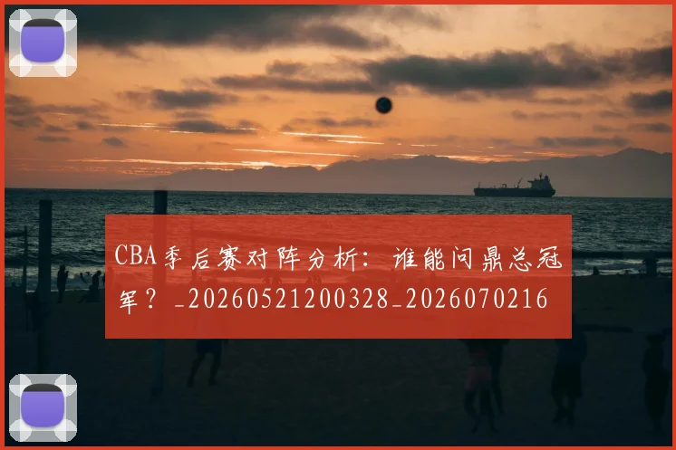 CBA季后赛对阵分析：谁能问鼎总冠军？_20260521200328_20260702163932