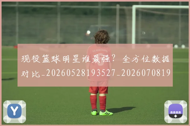 现役篮球明星谁最强？全方位数据对比_20260528193527_20260708191545