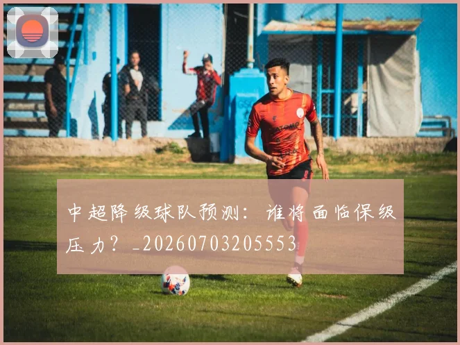中超降级球队预测:谁将面临保级压力?_20260703205553