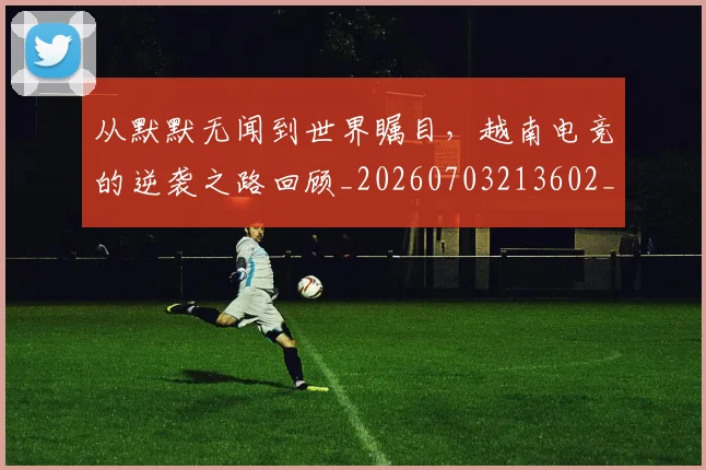 从默默无闻到世界瞩目,越南电竞的逆袭之路回顾_20260703213602_20260718002840