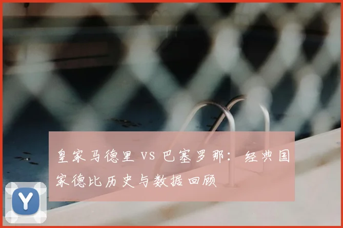 皇家马德里 vs 巴塞罗那：经典国家德比历史与数据回顾