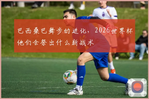 巴西桑巴舞步的进化，2026世界杯他们会祭出什么新战术