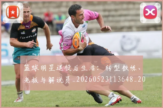 篮球明星退役后生活：转型教练、老板与解说员_20260523113648_20260708200918_20260803142001