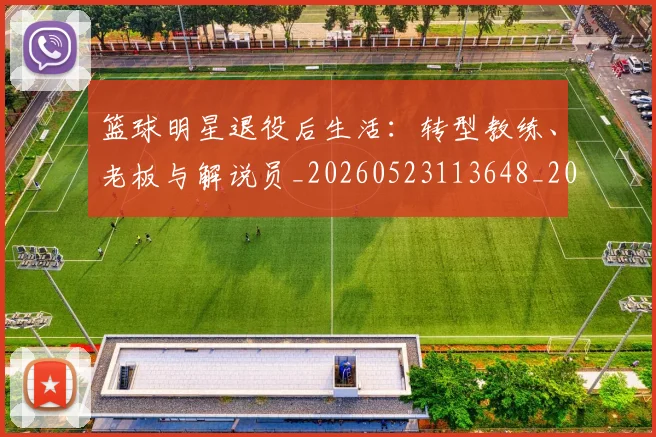 篮球明星退役后生活：转型教练、老板与解说员_20260523113648_20260708200918_20260803142001