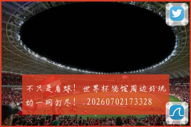 不只是看球！世界杯场馆周边好玩的一网打尽！_20260702173328