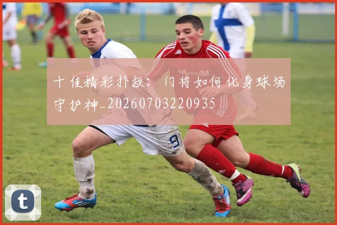 十佳精彩扑救:门将如何化身球场守护神_20260703220935