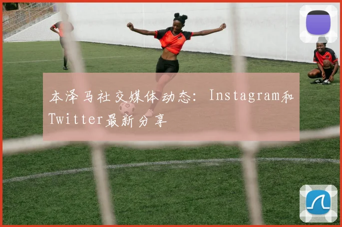 本泽马社交媒体动态：Instagram和Twitter最新分享