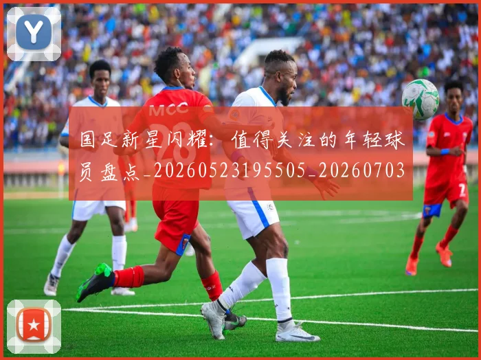 国足新星闪耀:值得关注的年轻球员盘点_20260523195505_20260703223953